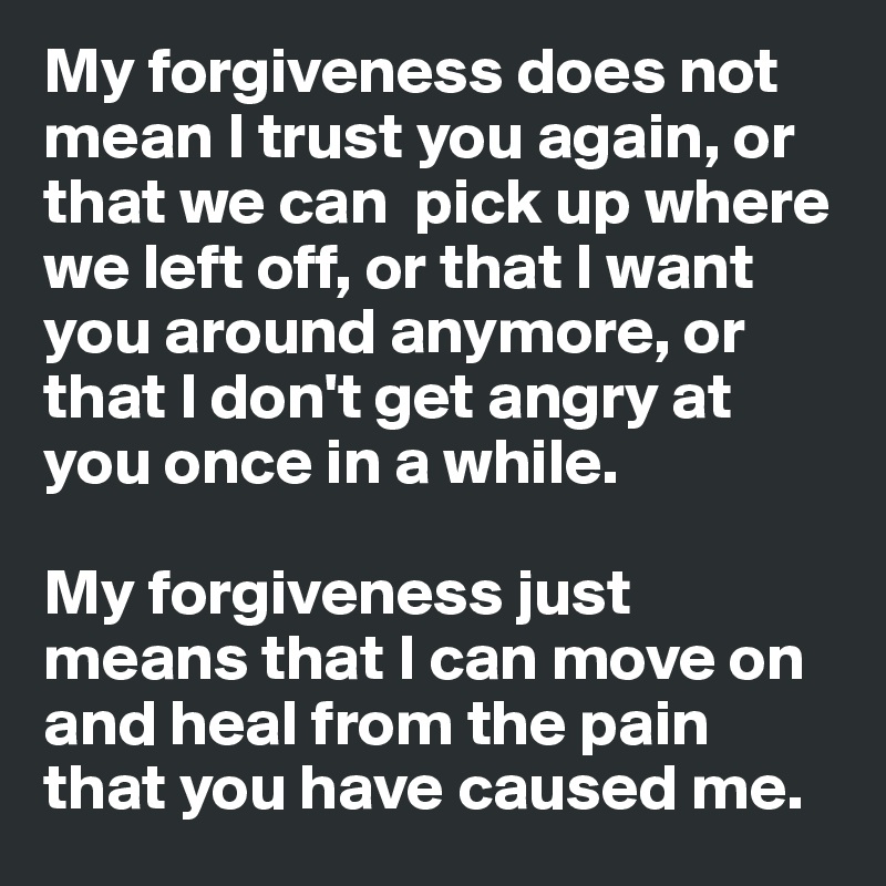 My forgiveness does not mean I trust you again, or that we can  pick up where we left off, or that I want you around anymore, or that I don't get angry at you once in a while. 

My forgiveness just means that I can move on and heal from the pain that you have caused me. 