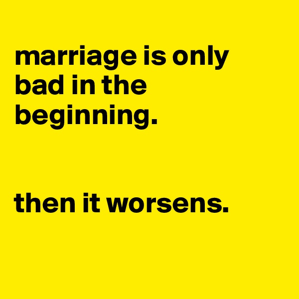 
marriage is only bad in the beginning. 


then it worsens.


