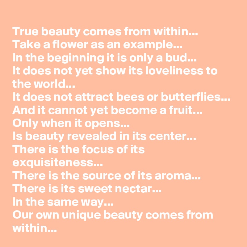 True beauty comes from within...
Take a flower as an example...
In the beginning it is only a bud...
It does not yet show its loveliness to the world...
It does not attract bees or butterflies...
And it cannot yet become a fruit...
Only when it opens...
Is beauty revealed in its center...
There is the focus of its exquisiteness...
There is the source of its aroma...
There is its sweet nectar...
In the same way...
Our own unique beauty comes from within...