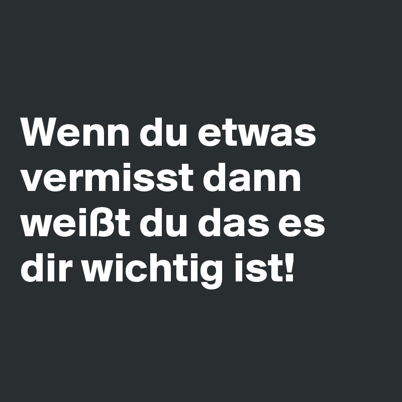 

Wenn du etwas vermisst dann weißt du das es dir wichtig ist!

