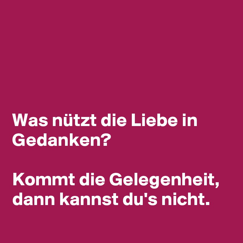 




Was nützt die Liebe in Gedanken? 

Kommt die Gelegenheit, dann kannst du's nicht.
