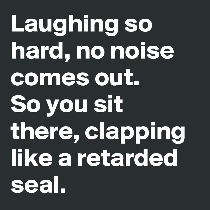 Laughing so hard, no noise comes out.
So you sit there, clapping like a retarded seal.