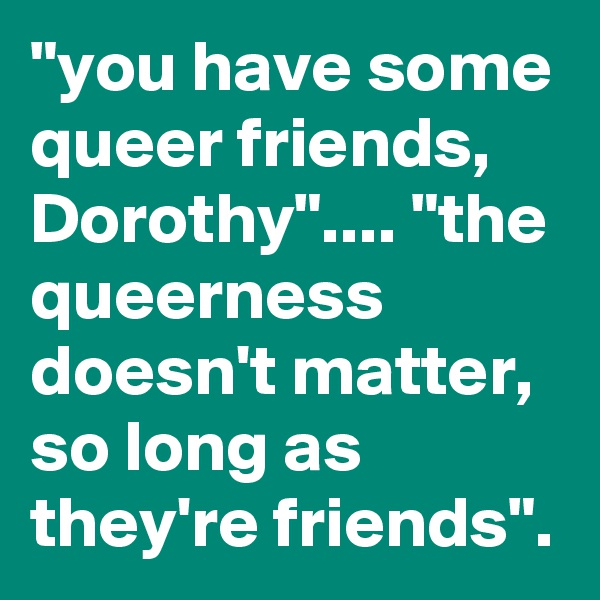 "you have some queer friends, Dorothy".... "the queerness doesn't matter, so long as they're friends".