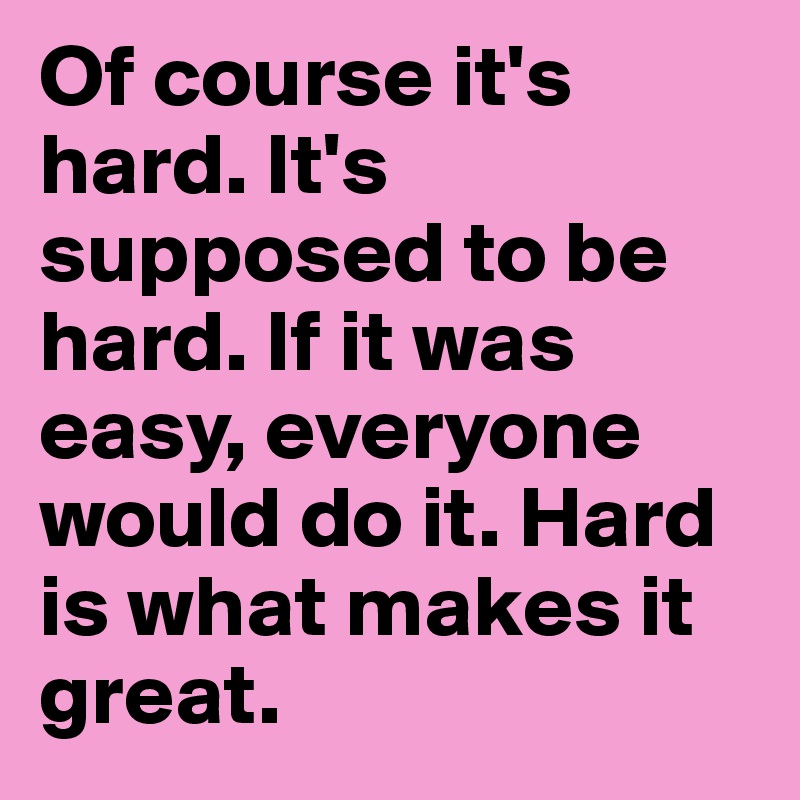 Of course it's hard. It's supposed to be hard. If it was easy, everyone would do it. Hard is what makes it great.