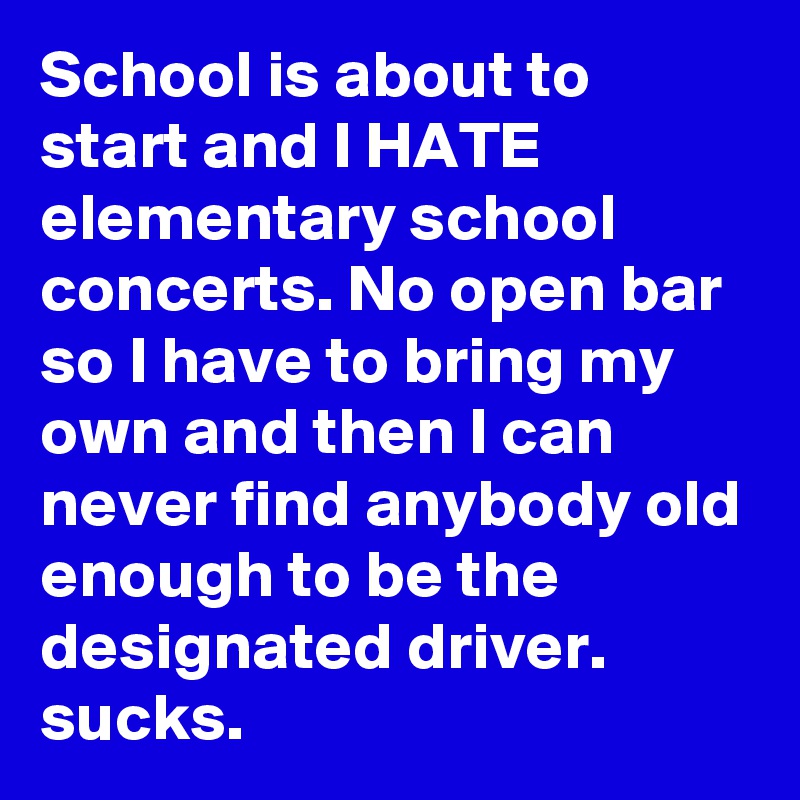 School is about to start and I HATE elementary school concerts. No open bar so I have to bring my own and then I can never find anybody old enough to be the designated driver. sucks.