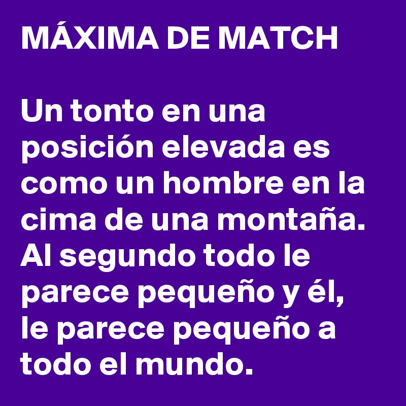 MÁXIMA DE MATCH

Un tonto en una posición elevada es como un hombre en la cima de una montaña. Al segundo todo le parece pequeño y él, le parece pequeño a todo el mundo.