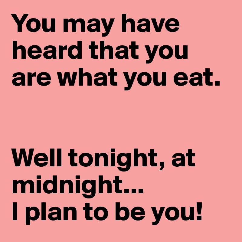 You may have heard that you are what you eat.


Well tonight, at midnight...
I plan to be you!