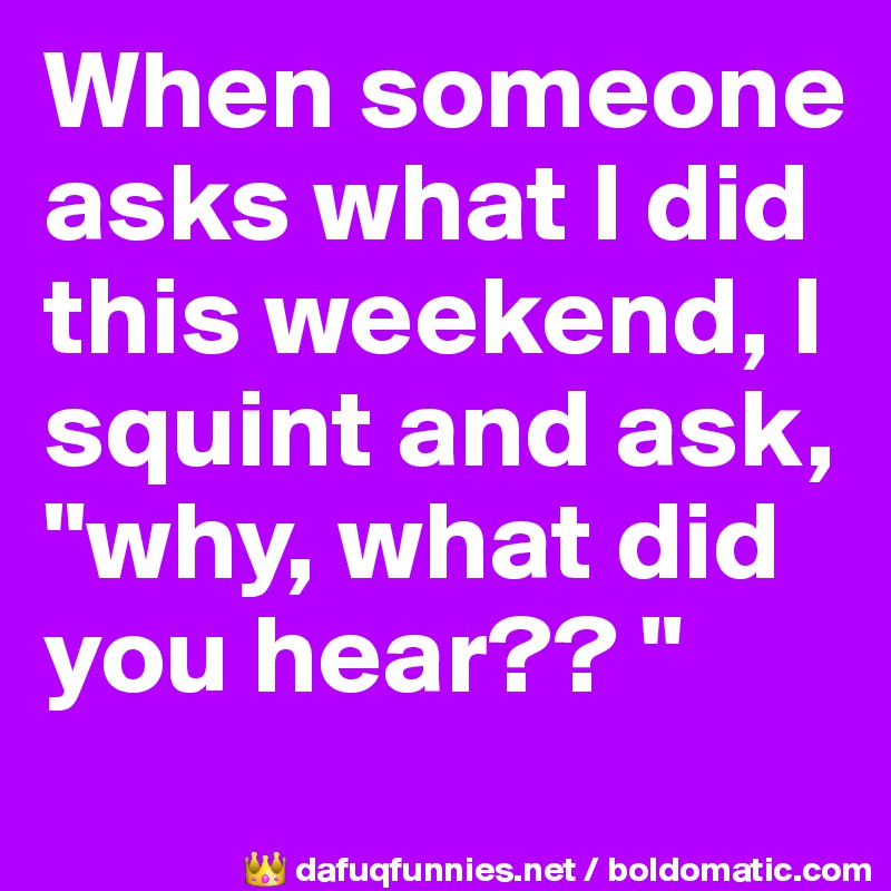 When someone asks what I did this weekend, I squint and ask, "why, what did you hear?? "