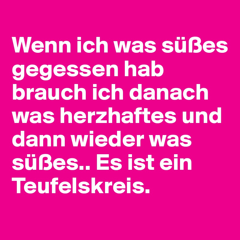 
Wenn ich was süßes gegessen hab brauch ich danach was herzhaftes und dann wieder was süßes.. Es ist ein Teufelskreis.
