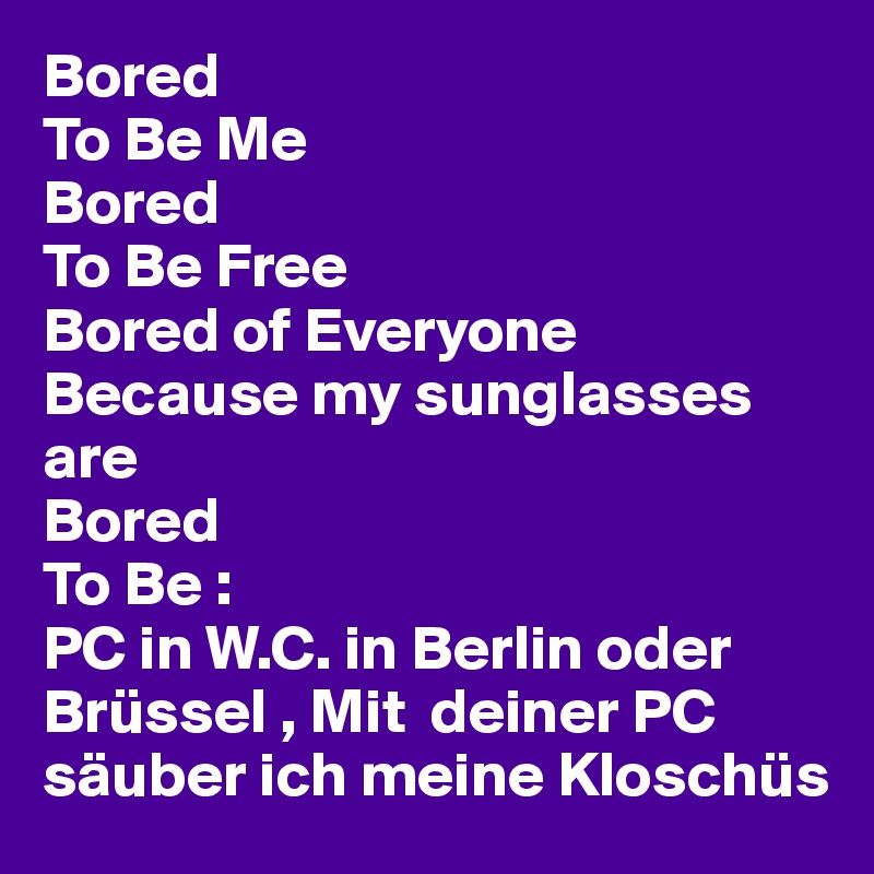 Bored 
To Be Me
Bored 
To Be Free
Bored of Everyone
Because my sunglasses are
Bored 
To Be : 
PC in W.C. in Berlin oder Brüssel , Mit  deiner PC säuber ich meine Kloschüs