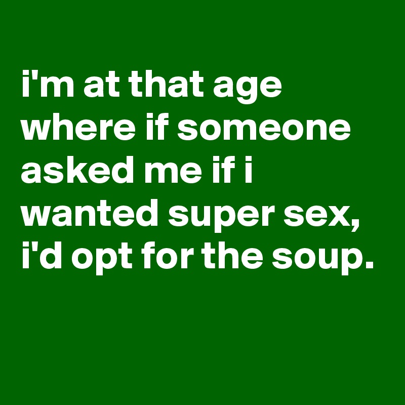 
i'm at that age where if someone asked me if i wanted super sex, i'd opt for the soup.

