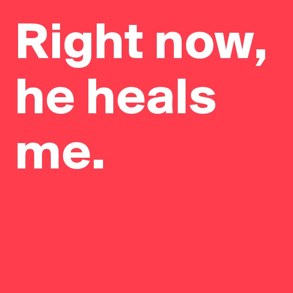 Right now,
he heals me.
