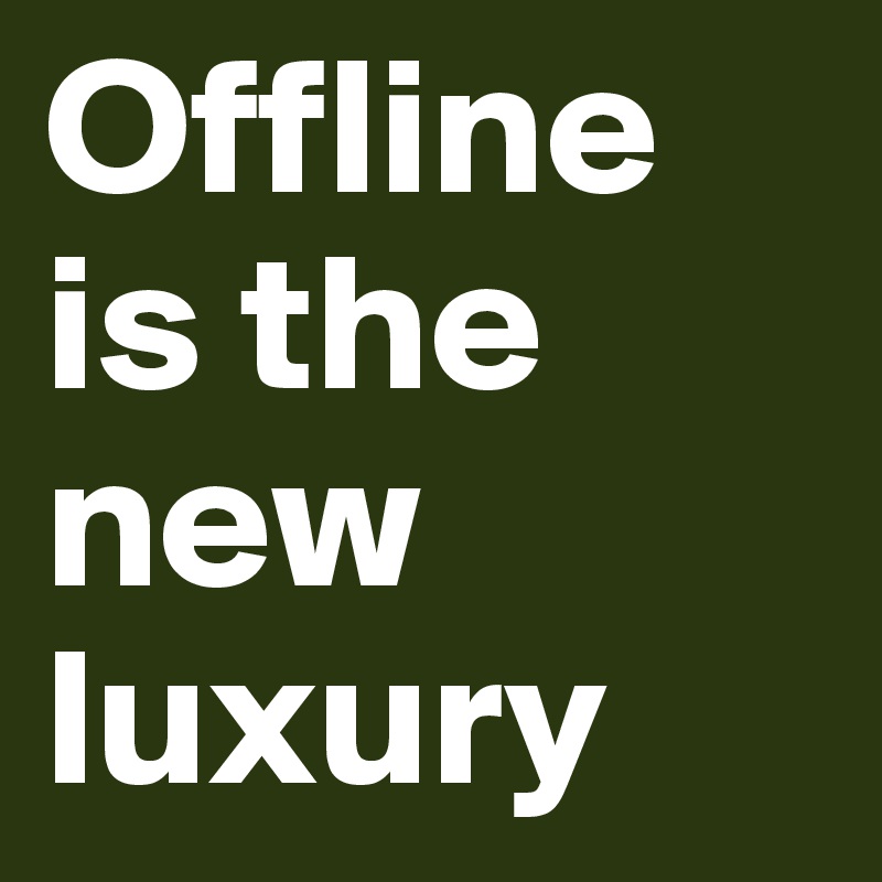 Offline is the new luxury