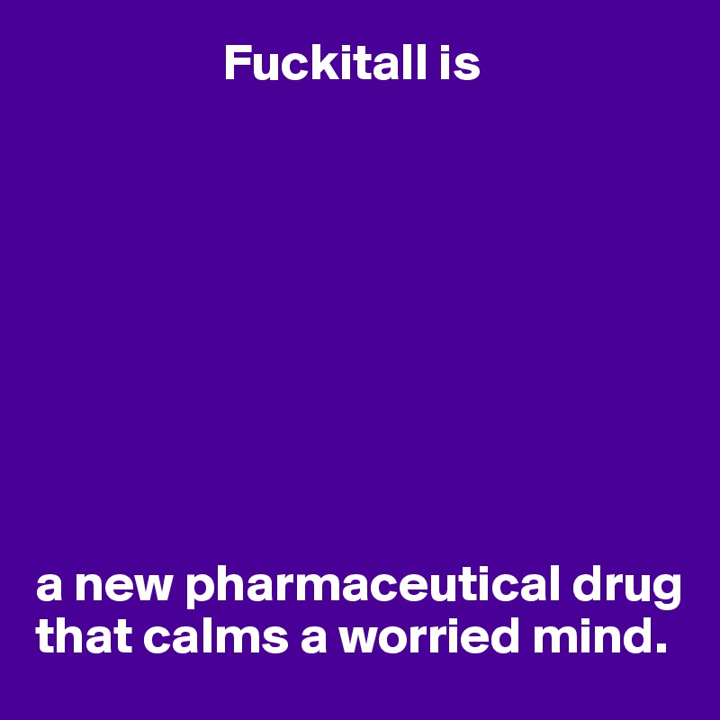                   Fuckitall is









a new pharmaceutical drug that calms a worried mind.