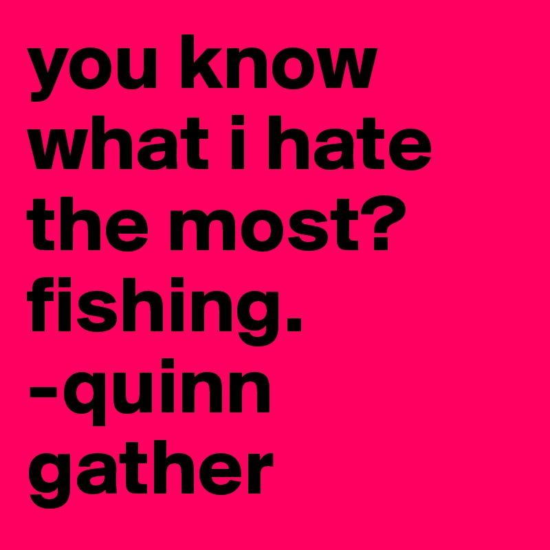 you know what i hate the most? fishing.
-quinn gather