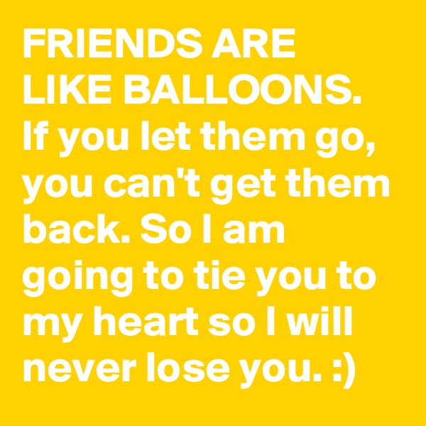 FRIENDS ARE LIKE BALLOONS. If you let them go, you can't get them back. So I am going to tie you to my heart so I will never lose you. :)