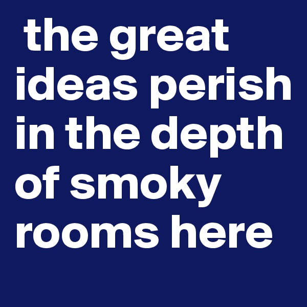  the great ideas perish in the depth of smoky rooms here