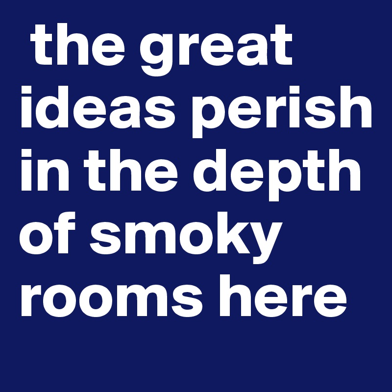  the great ideas perish in the depth of smoky rooms here