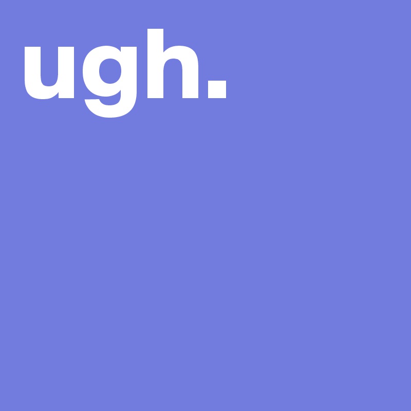 ugh. 