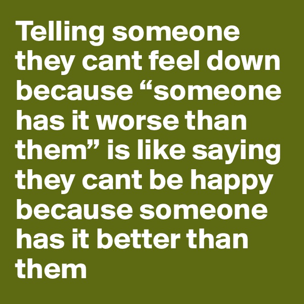 Telling someone they cant feel down because “someone has it worse than them” is like saying they cant be happy because someone has it better than them