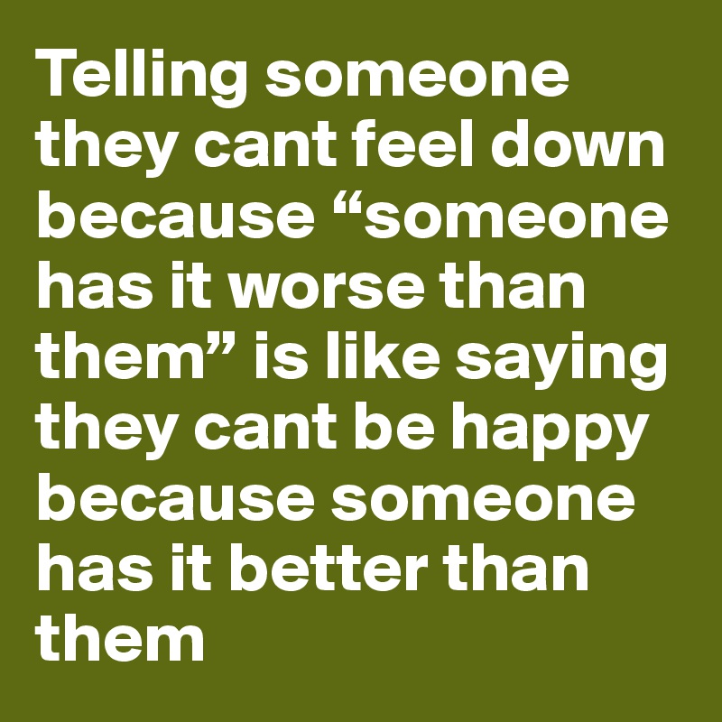 Telling someone they cant feel down because “someone has it worse than them” is like saying they cant be happy because someone has it better than them