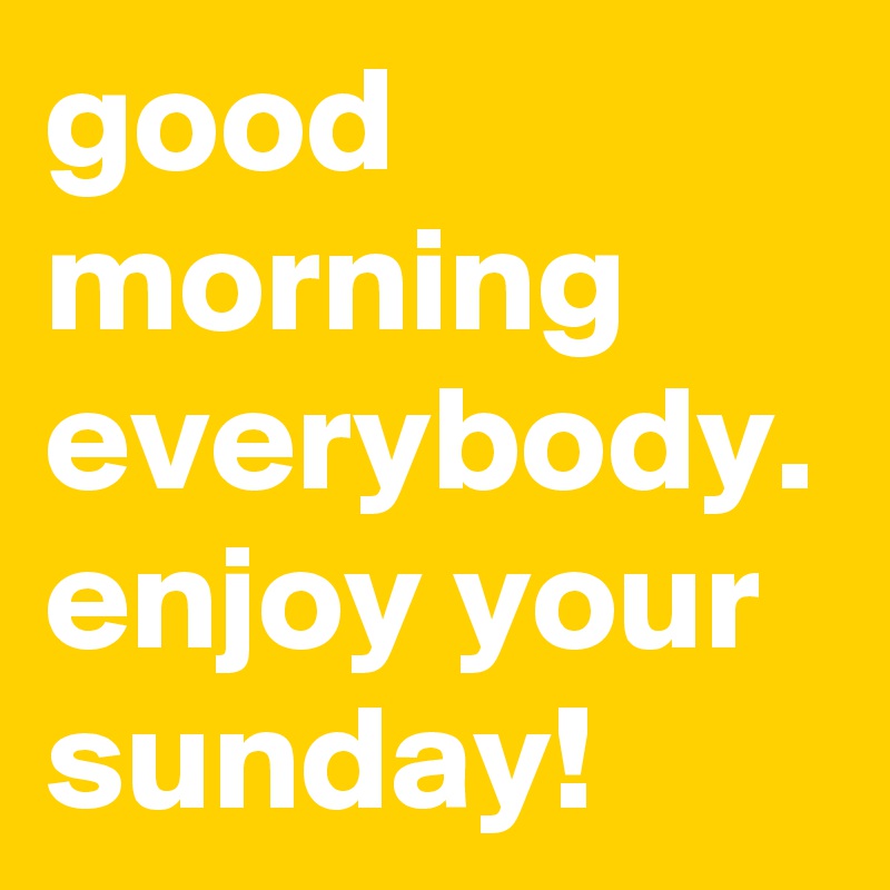 good morning everybody. enjoy your sunday!