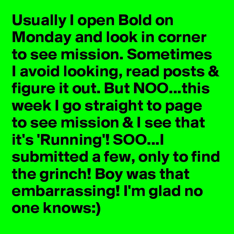 Usually I open Bold on Monday and look in corner to see mission. Sometimes I avoid looking, read posts & figure it out. But NOO...this week I go straight to page to see mission & I see that it's 'Running'! SOO...I submitted a few, only to find the grinch! Boy was that embarrassing! I'm glad no one knows:)