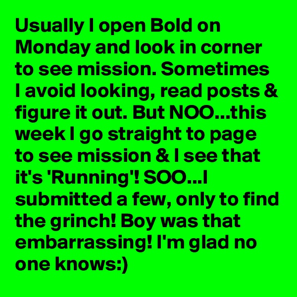 Usually I open Bold on Monday and look in corner to see mission. Sometimes I avoid looking, read posts & figure it out. But NOO...this week I go straight to page to see mission & I see that it's 'Running'! SOO...I submitted a few, only to find the grinch! Boy was that embarrassing! I'm glad no one knows:)