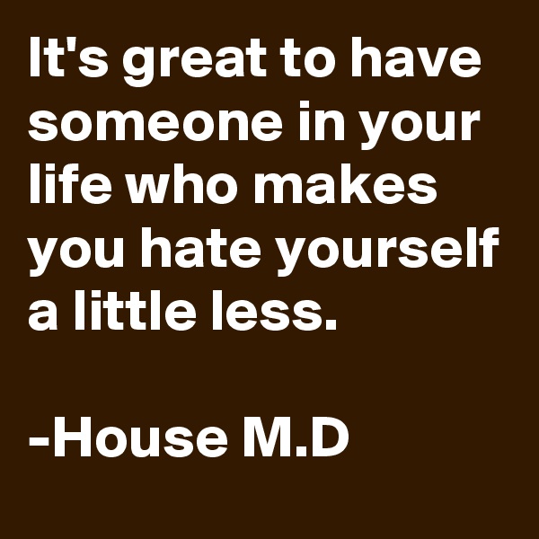 It's great to have someone in your life who makes you hate yourself a little less. 

-House M.D