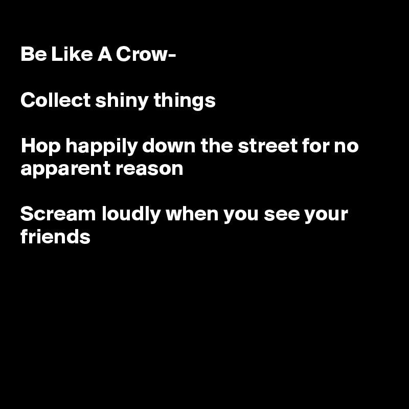 
Be Like A Crow-

Collect shiny things

Hop happily down the street for no apparent reason 

Scream loudly when you see your friends





