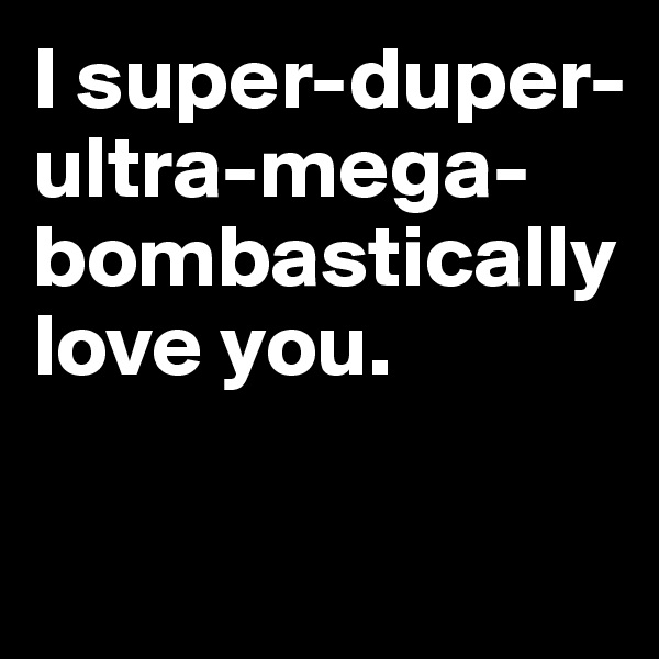 I super-duper-ultra-mega-bombastically love you.


