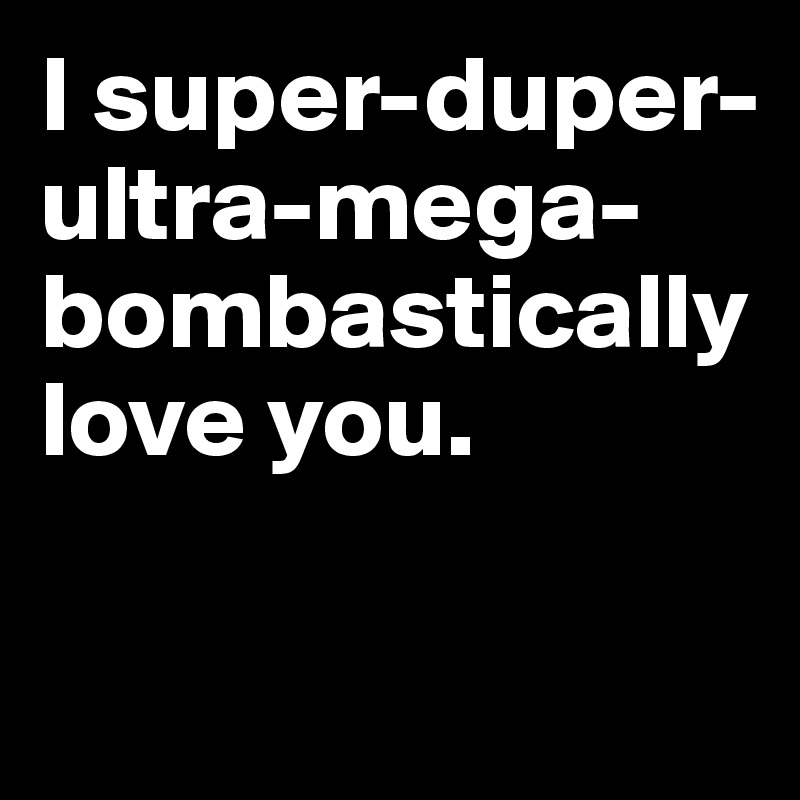 I super-duper-ultra-mega-bombastically love you.

