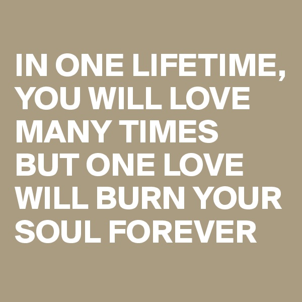 
IN ONE LIFETIME, YOU WILL LOVE MANY TIMES BUT ONE LOVE WILL BURN YOUR SOUL FOREVER 
