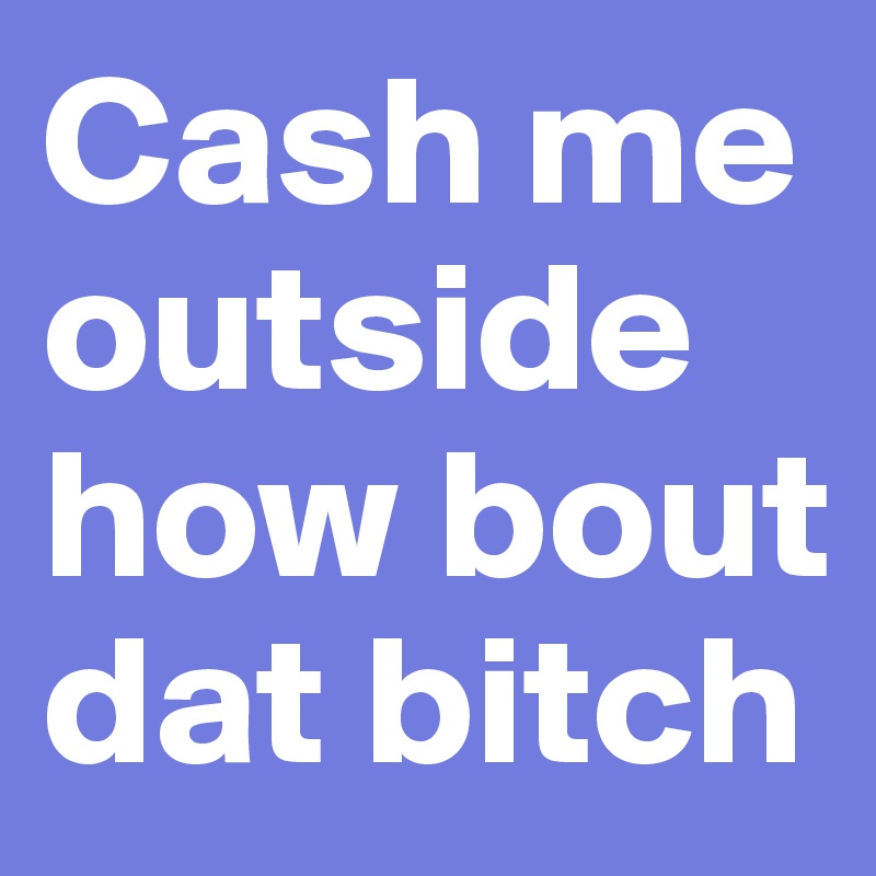 Cash me outside how bout dat bitch