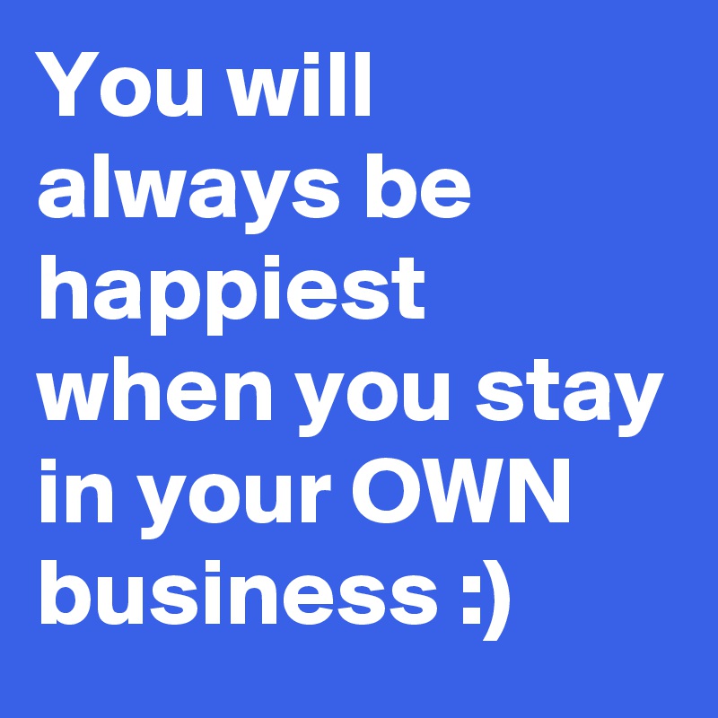 You will always be happiest when you stay in your OWN business :)