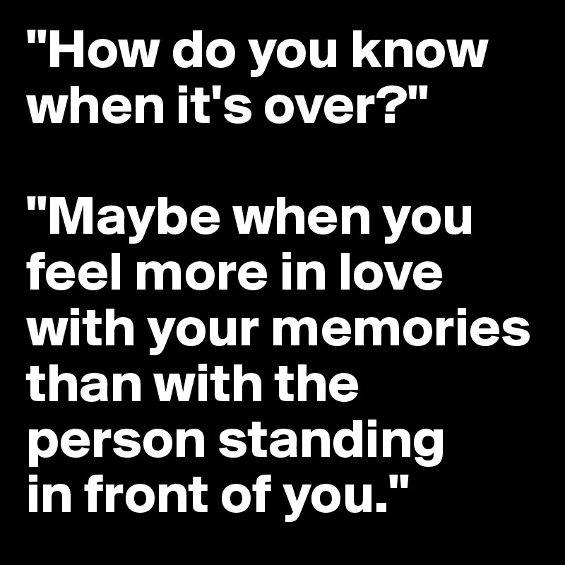 "How do you know when it's over?" 

"Maybe when you feel more in love with your memories than with the person standing 
in front of you."