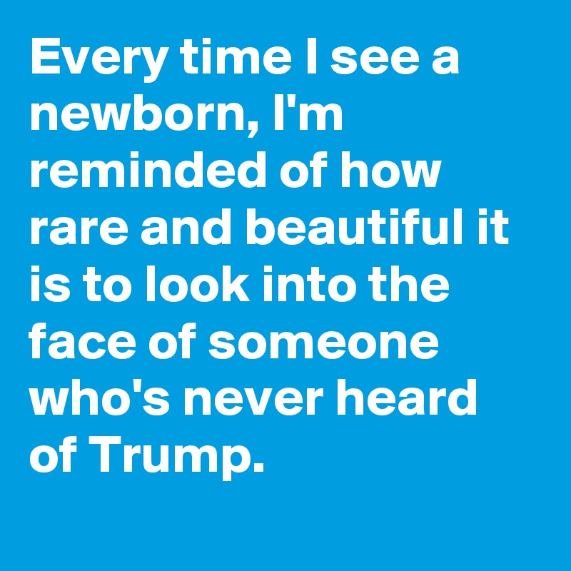 Every time I see a newborn, I'm reminded of how rare and beautiful it is to look into the face of someone who's never heard of Trump.
