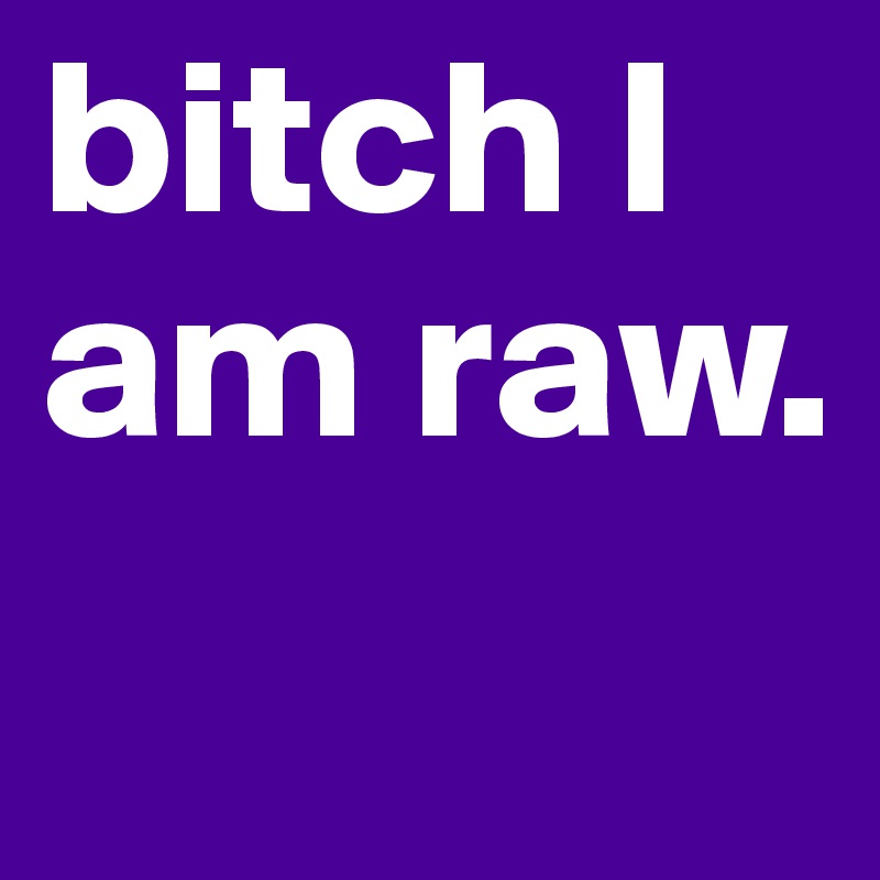 bitch I am raw.