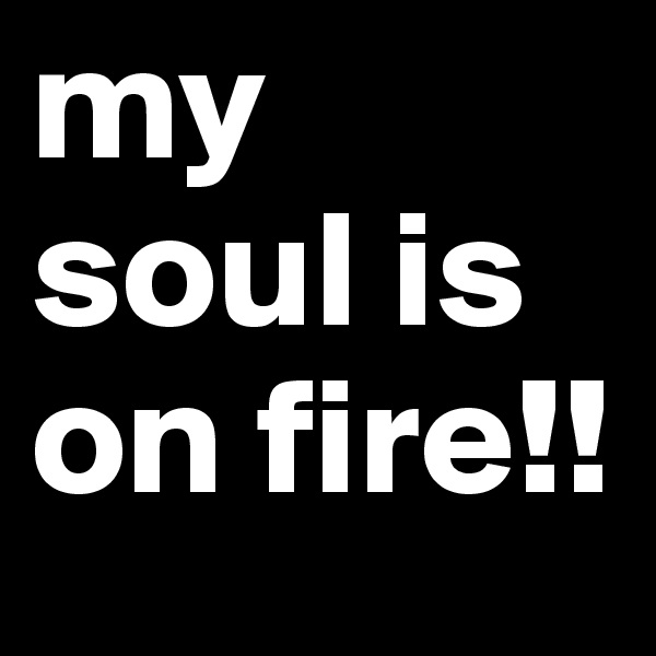 my soul is 
on fire!!