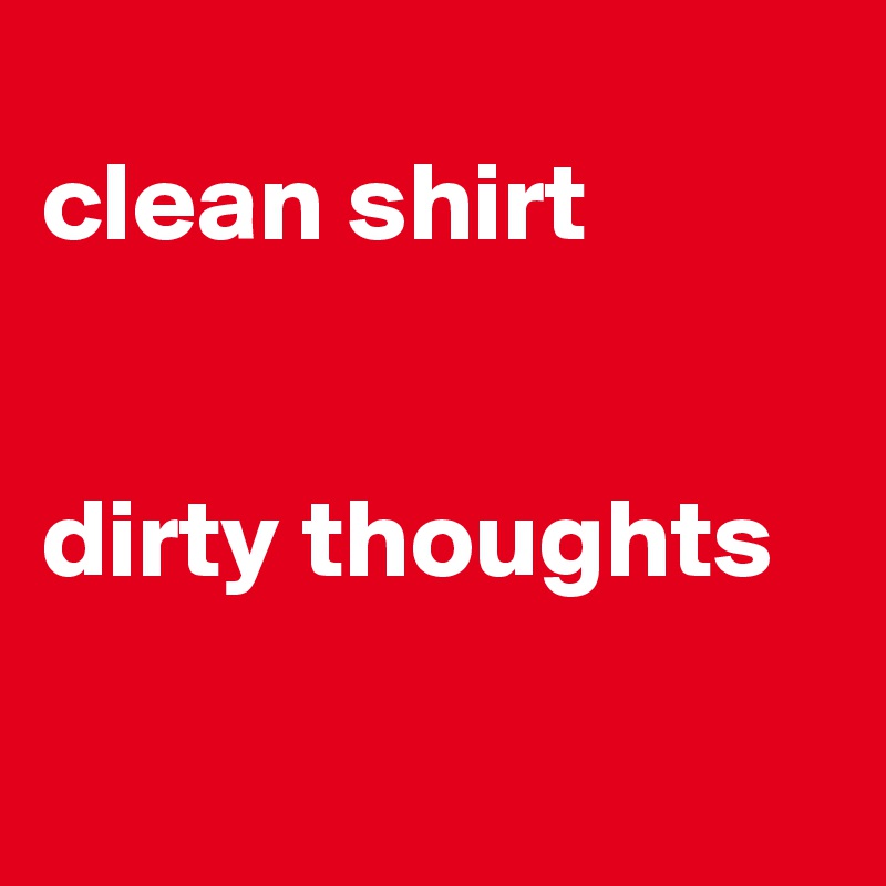 
clean shirt 


dirty thoughts

