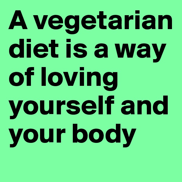 A vegetarian diet is a way of loving yourself and your body