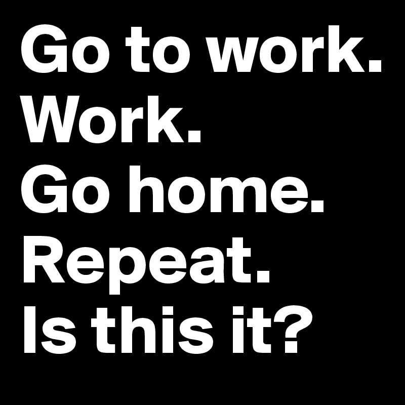 Go to work. 
Work. 
Go home. Repeat. 
Is this it? 