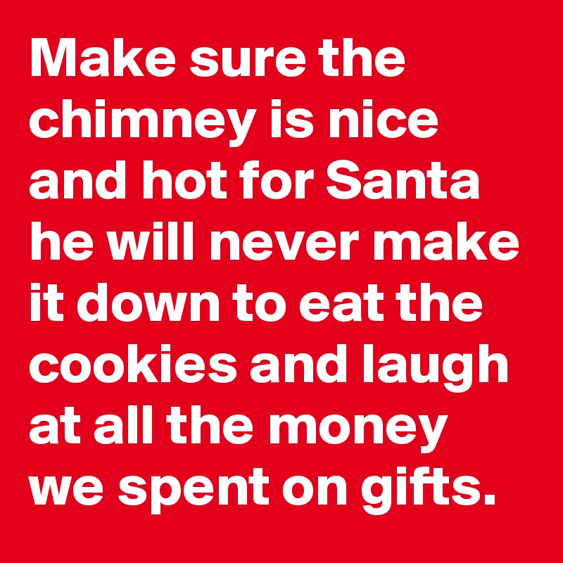 Make sure the chimney is nice and hot for Santa
he will never make it down to eat the cookies and laugh at all the money we spent on gifts.