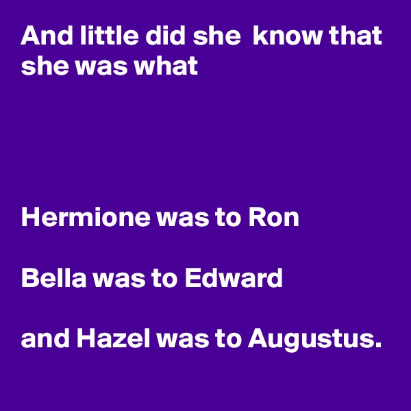 And little did she  know that
she was what




Hermione was to Ron

Bella was to Edward

and Hazel was to Augustus.

