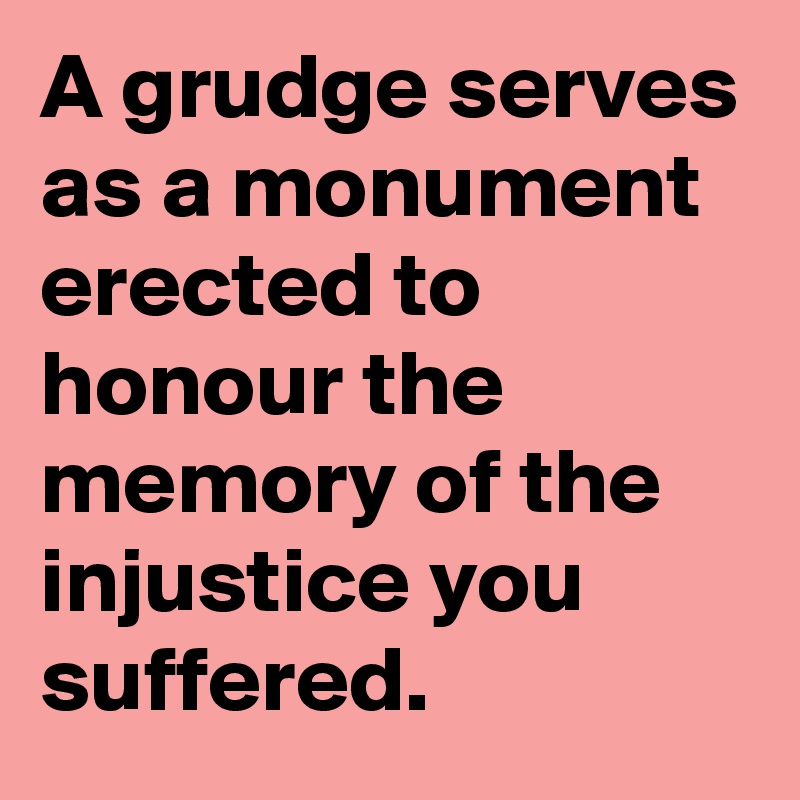 A grudge serves as a monument erected to honour the memory of the injustice you suffered. 