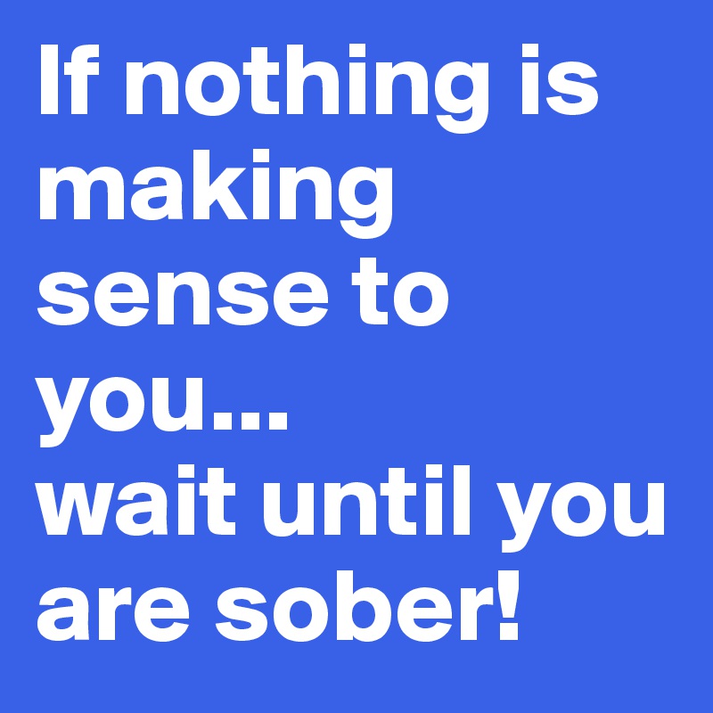 If nothing is making sense to you...
wait until you are sober!
