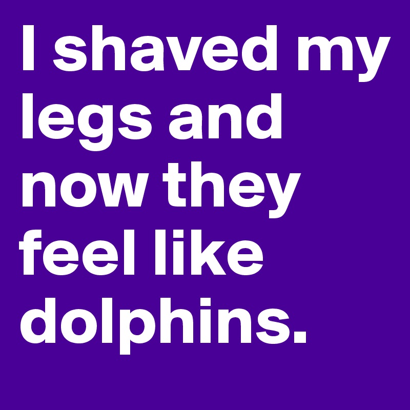 I shaved my legs and now they feel like dolphins.
