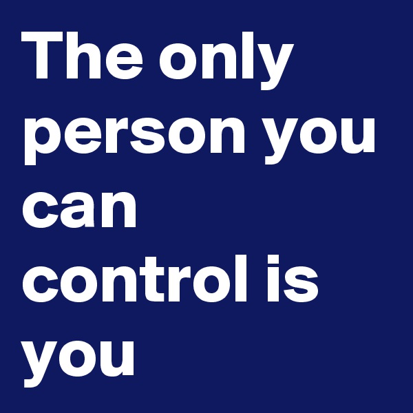 The only person you can control is you