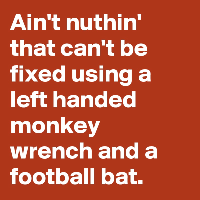 Ain't nuthin' that can't be fixed using a left handed monkey wrench and a football bat.