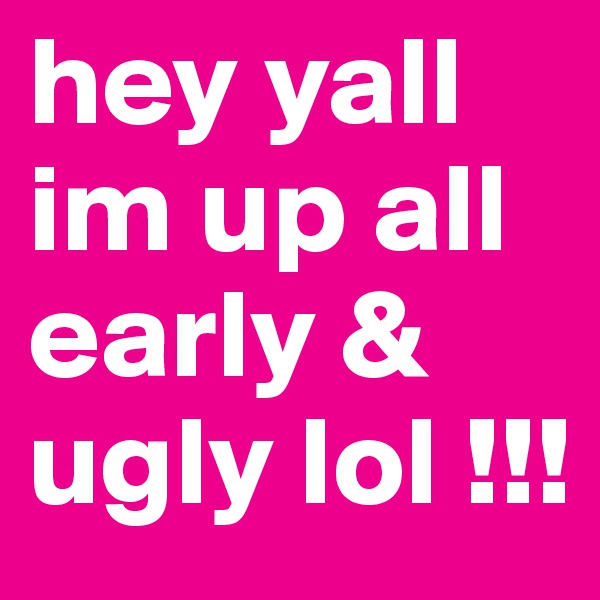 hey yall im up all early & ugly lol !!!